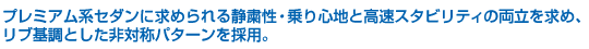 プレミアム系セダンに求められる静粛性・乗り心地と高速スタビリティの両立を求め、リブ基調とした非対称パターンを採用。