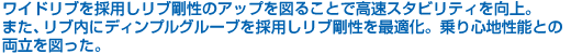 ワイドリブを採用しリブ剛性のアップを図ることで高速スタビリティを向上。また、リブ内にディンプルグルーブを採用しリブ剛性を最適化。乗り心地性能との両立を図った。