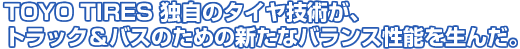 TOYO TIRES 独自のタイヤ技術が、トラック＆バスのための新たなバランス性能を生んだ。